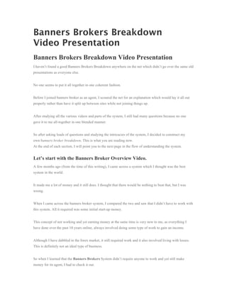 Banners Brokers Breakdown
Video Presentation
Banners Brokers Breakdown Video Presentation
I haven’t found a good Banners Brokers Breakdown anywhere on the net which didn’t go over the same old
presentations as everyone else.


No one seems to put it all together in one coherent fashion.


Before I joined banners broker as an agent, I scoured the net for an explanation which would lay it all out
properly rather than have it split up between sites while not joining things up.


After studying all the various videos and parts of the system, I still had many questions because no one
gave it to me all-together in one blended manner.


So after asking loads of questions and studying the intricacies of the system, I decided to construct my
own banners broker breakdown. This is what you are reading now.
At the end of each section, I will point you to the next page in the flow of understanding the system.


Let’s start with the Banners Broker Overview Video.
A few months ago (from the time of this writing), I came across a system which I thought was the best
system in the world.


It made me a lot of money and it still does. I thought that there would be nothing to beat that, but I was
wrong.


When I came across the banners broker system, I compared the two and saw that I didn’t have to work with
this system. All it required was some initial start-up money.


This concept of not working and yet earning money at the same time is very new to me, as everything I
have done over the past 10 years online, always involved doing some type of work to gain an income.


Although I have dabbled in the forex market, it still required work and it also involved living with losses.
This is definitely not an ideal type of business.


So when I learned that the Banners Brokers System didn’t require anyone to work and yet still make
money for its agent, I had to check it out.
 