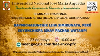 SEMINARIO NACIONAL
“CELEBREMOS EL DIA DE LAS LENGUAS ORIGINARIAS”
RAYMICHASUNCHIK LLIW SIMIKUNATA, PERÚ
SUYUNCHIKPA ISKAY PACHAK WATANPI
Organiza: La Escuela Profesional de Educación Primaria Intercultural
Universidad Nacional José María Arguedas
UNAYPACHA
meet.google.com/hae-rnxv-pfx
27 de mayo 10.00 a.m.
Departamento Académico de Educación y Humanidades
 