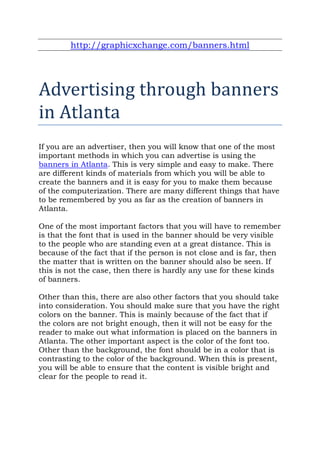 http://graphicxchange.com/banners.html




Advertising through banners
in Atlanta
If you are an advertiser, then you will know that one of the most
important methods in which you can advertise is using the
banners in Atlanta. This is very simple and easy to make. There
are different kinds of materials from which you will be able to
create the banners and it is easy for you to make them because
of the computerization. There are many different things that have
to be remembered by you as far as the creation of banners in
Atlanta.

One of the most important factors that you will have to remember
is that the font that is used in the banner should be very visible
to the people who are standing even at a great distance. This is
because of the fact that if the person is not close and is far, then
the matter that is written on the banner should also be seen. If
this is not the case, then there is hardly any use for these kinds
of banners.

Other than this, there are also other factors that you should take
into consideration. You should make sure that you have the right
colors on the banner. This is mainly because of the fact that if
the colors are not bright enough, then it will not be easy for the
reader to make out what information is placed on the banners in
Atlanta. The other important aspect is the color of the font too.
Other than the background, the font should be in a color that is
contrasting to the color of the background. When this is present,
you will be able to ensure that the content is visible bright and
clear for the people to read it.
 