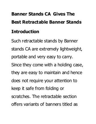 Banner Stands CA Gives The
Best Retractable Banner Stands
Introduction
Such retractable stands by Banner
stands CA are extremely lightweight,
portable and very easy to carry.
Since they come with a holding case,
they are easy to maintain and hence
does not require your attention to
keep it safe from folding or
scratches. The retractable section
offers variants of banners titled as
 