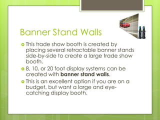 Banner Stand Walls	This trade show booth is created by placing several retractable banner stands side-by-side to create a large trade show booth. 8, 10, or 20 foot display systems can be created with banner stand walls. This is an excellent option if you are on a budget, but want a large and eye-catching display booth. 