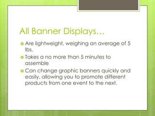 All Banner Displays…Are lightweight, weighing an average of 5 lbs. Takes a no more than 5 minutes to assembleCan change graphic banners quickly and easily, allowing you to promote different products from one event to the next. 