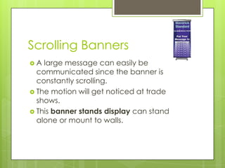 Scrolling BannersA large message can easily be communicated since the banner is constantly scrolling. The motion will get noticed at trade shows. This banner stands display can stand alone or mount to walls. 