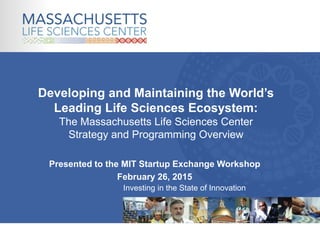 Investing in the State of Innovation
Presented to the MIT Startup Exchange Workshop
February 26, 2015
Developing and Maintaining the World’s
Leading Life Sciences Ecosystem:
The Massachusetts Life Sciences Center
Strategy and Programming Overview
 