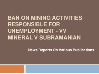 BAN ON MINING ACTIVITIES
RESPONSIBLE FOR
UNEMPLOYMENT - VV
MINERAL V SUBRAMANIAN
-News Reports On Various Publications
 