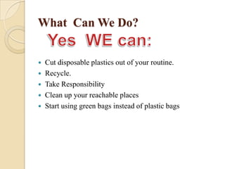 What Can We Do?
 Cut disposable plastics out of your routine.
 Recycle.
 Take Responsibility
 Clean up your reachable places
 Start using green bags instead of plastic bags
 