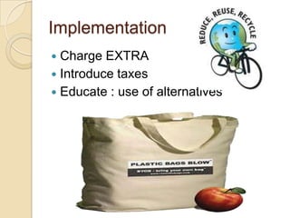 Implementation
 Charge EXTRA
 Introduce taxes
 Educate : use of alternatives
 