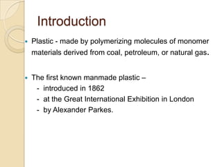 Introduction
 Plastic - made by polymerizing molecules of monomer
materials derived from coal, petroleum, or natural gas.
 The first known manmade plastic –
- introduced in 1862
- at the Great International Exhibition in London
- by Alexander Parkes.
 