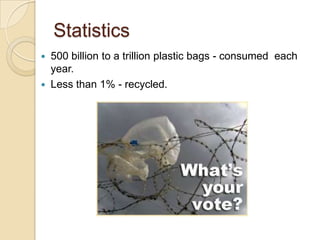Statistics
 500 billion to a trillion plastic bags - consumed each
year.
 Less than 1% - recycled.
 