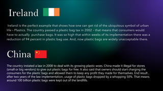 Ireland
Ireland is the perfect example that shows how one can get rid of the ubiquitous symbol of urban
life – Plastics. The country passed a plastic bag tax in 2002 – that means that consumers would
have to actually purchase bags. It was so high that within weeks of its implementation there was a
reduction of 94 percent in plastic bag use. And, now plastic bags are widely unacceptable there.
China
The country instated a law in 2008 to deal with its growing plastic woes. China made it illegal for stores
(small or big vendors) to give out plastic bags for free. It also said that owners should start charging the
consumers for the plastic bags and allowed them to keep any profit they made for themselves. End result ,
after two years of the law implementation, usage of plastic bags dropped by a whopping 50%. That means
around 100 billion plastic bags were kept out of the landfills.
 