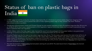 Status of ban on plastic bags in
India
• In 2002, India banned the production of plastic bags below 20 µm in thickness to prevent plastic bags from clogging of the
municipal drainage systems and to prevent the cows of India ingesting plastic bags as they confuse it for food. However,
enforcement remains a problem.
• The Ministry of Environment, Forest and Climate Change has also passed regulation to ban all polythene bags less than 50 micr ons
on 18 March 2016. Due to poor implementation of this regulation, regional authorities (states and municipal corporations), have
had to implement their own regulation.
• In 2016, Sikkim, India's first fully organic state, banned the use of not only packaged drinking water bottles in any government
meetings or functions but also food containers made from polystyrene foam all over the state.
• Himachal Pradesh was the first state to ban plastic bags less than 30 µm. The Karnataka state became first state to ban all forms of
plastic carry bags, plastic banners, plastic buntings, flex, plastic flags, plastic plates, plastic cups, plastic spoons, cli ng films and
plastic sheets for spreading on dining tables irrespective of thickness including the above items made of thermacol and plastic
which uses plastic micro beads. The state of Goa has banned bags up to 40 µm thick, while the city of Mumbai bans bags below a
minimum thickness to 50 µm.
• The state Government of Maharashtra banned plastic starting 23 June 2018. The state Government of Tamil Nadu also banned
plastic starting 1 January 2019.
 