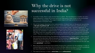 Why the drive is not
successful in India?
• Currently in India, there is only one law that is in place – No manufacturer or vendor can use a
plastic bag which is below 50 microns as thinner bags pose a major threat to the environment
due to its non-disposability. The usage of plastic bags is still high as the ban is not
implemented on all plastic bags.
• One of the biggest obstacles to the implementation of plastic bans on the ground, say activists,
is the lack of political will. “Every few years, particularly before elections, politicians play to
the gallery with such announcements about banning plastic bags,” said Rishi Aggarwal, an
environmental activist from the Mumbai-based think tank, Observer Research Foundation. “But
they are not interested in implementation. In 2015, the Union government had proposed that
5%-10% of such non-recyclable plastic should be collected and used in the process of building
roads. “This, too, is something that most state governments have not bothered to implement.”
• Environmental activist Clinton Vaz believes the implementation of plastic bans in other parts of
the country has also been difficult because of the structure of imposing fines. “In states where
all plastic bags are banned, the structure authorises very few officials to fine violators, which
makes enforcement difficult. “So far plastic bans have not worked in India because the user was
never penalized ,” said Stalin.
• Many big brands and vendors have started charging the customers for the polybags in order to
commercially discourage them, but it is so far not been effective as there is no law or guidelines
that says shopkeepers should charge money from the customers for the polybags.
• The need of the hour in India is strict laws and its enforcement.
 