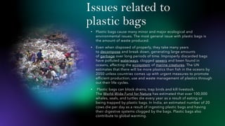 Issues related to
plastic bags
• Plastic bags cause many minor and major ecological and
environmental issues. The most general issue with plastic bags is
the amount of waste produced.
• Even when disposed of properly, they take many years
to decompose and break down, generating large amounts
of garbage over long periods of time. Improperly discarded bags
have polluted waterways, clogged sewers and been found in
oceans, affecting the ecosystem of marine creatures. The UN
estimates that there will be more plastics than fish in the oceans by
2050 unless countries comes up with urgent measures to promote
efficient production, use and waste management of plastics through
out their life cycles.
• Plastic bags can block drains, trap birds and kill livestock.
The World Wide Fund for Nature has estimated that over 100,000
whales, seals, and turtles die every year as a result of eating or
being trapped by plastic bags. In India, an estimated number of 20
cows die per day as a result of ingesting plastic bags and having
their digestive systems clogged by the bags. Plastic bags also
contribute to global warming.
 