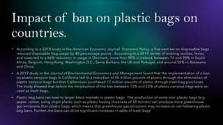 Impact of ban on plastic bags on
countries.
• According to a 2018 study in the American Economic Journal: Economic Policy, a five-cent tax on disposable bags
reduced disposable bag usage by 40 percentage points . According to a 2019 review of existing studies, levies
and taxes led to a 66% reduction in usage in Denmark, more than 90% in Ireland, between 74 and 90% in South
Africa, Belgium, Hong Kong, Washington D.C., Santa Barbara, the UK and Portugal, and around 50% in Botswana
and China.
• A 2019 study in the Journal of Environmental Economics and Management found that the implementation of a ban
on plastic carryout bags in California led to a reduction of 40 million pounds of plastic through the elimination of
plastic carryout bags but that Californians purchased 12 million pounds of plastic through trash bag purchases.
The study showed that before the introduction of the ban between 12% and 22% of plastic carryout bags were re-
used as trash bags.
• Plastic bag bans can lead to larger black markets in plastic bags . The production of some non-plastic bags (e.g.
paper, cotton, using virgin plastic such as plastic having thickness of 50 micron) can produce more greenhouse
gas emissions than plastic bags, which means that greenhouse gas emissions may increase on net following plastic
bag bans. Further, the bans can drive significant increases in sales of trash bags
 