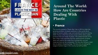 Around The World:
How Are Countries
Dealing With
Plastic
• France
The country passed a ‘Plastic Ban’ law in 2016 to fight the
growing problem of plastic pollution in the world which
states all plastic plates, cups, and utensils will be banned by
2020. France is the first country to ban all the daily-usable
products that are made of plastic. The added benefit of this
law is that it also specifies that the replacements of these
items will need to be made from biologically sourced
materials that can be composted. The law also follows a total
ban on plastic shopping bags. The law aims at cutting the
usage of plastic bags in the country by half by 2025.
 
