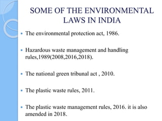 SOME OF THE ENVIRONMENTAL
LAWS IN INDIA
 The environmental protection act, 1986.
 Hazardous waste management and handling
rules,1989(2008,2016,2018).
 The national green tribunal act , 2010.
 The plastic waste rules, 2011.
 The plastic waste management rules, 2016. it is also
amended in 2018.
 