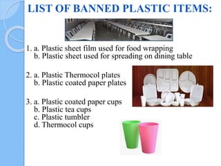 LIST OF BANNED PLASTIC ITEMS:
1. a. Plastic sheet film used for food wrapping
b. Plastic sheet used for spreading on dining table
2. a. Plastic Thermocol plates
b. Plastic coated paper plates
3. a. Plastic coated paper cups
b. Plastic tea cups
c. Plastic tumbler
d. Thermocol cups
 