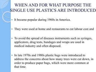 WHEN AND FOR WHAT PURPOSE THE
SINGLE USE PLASTICS ARE INTRODUCED
 It became popular during 1960s in America.
 They were used at home and restaurants to cut labour cost and
 To avoid the spread of diseases instruments such as syringes,
applicators, drug tests, bandages and wraps are used in
medical industry and often disposed.
 In late 1970s and 1980s plastic bags were introduced to
address the concerns about how many trees were cut down, in
order to produce paper bags, which were more common at
that time.
 