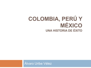 COLOMBIA, PERÚ Y 
MÉXICO 
UNA HISTORIA DE ÉXITO 
Álvaro Uribe Vélez 
 