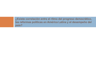 ¿Existe correlación entre el ritmo del progreso democrático, 
las reformas políticas en América Latina y el desempeño del 
país? 
 