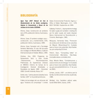 16
BAÑOSECOLÓGICOSSECOS
BIBLIOGRAFÍA
Agua Tuya 2007 Manual de Uso &
Mantenimiento de los Baños ecológicos,
Higiene & Saneamiento y Reuso de los
residuos de los baños (ECOSAN).
Añorve, Cesar, Construcción de sanitarios
seco,CITA,publicacióninterna,Cuernavaca,
2000.
Añorve, Cesar, El sanitario ecológico seco :
construcción, uso y mantenimiento, CITA,
publicación interna, Cuernavaca, 1999.
Añorve, Cesar, Sociedad civil y Tecnología
Sanitaria Alternativa. El caso del escusado
seco ecológico en Morelos México, Coalición
Internacional para el Habitat, México, 1994.
Córdova, Ana, 2001 Programas de
Saneamiento Seco a Gran Escala
–Observaciones, Recomendaciones
Preliminares de Experiencias Urbanas
en MÉXICO. Informe de Campo de la
Investigación Doctoral Actividades y
Resultados de Agosto 1999 - Diciembre
2000. Cornell University. Ithaca, N.Y
Estribí, Iván, “Letrina abonera (alcalina) seca
familiar, LASF” en Guia latinoaméricana.
Folleto de tecnología del uso eﬁciente del
agua “Inodoros de compostaje” / United
States Environmental Protection Agency /
Ofﬁce of Water Washington, D.C. / EPA
832-F-99-066 / Septiembre de 1999.
Golladay, FredrickL., Appropriatetechnology
for water supply and sanitation :meeting the
por for water supply and waste disposal,
Banco Internacional de Reconstrucción y
Fomento, Washington, 1983.
Mosquera, Hernández Silvia, “Promoción
de construcción de letrinas en los suburbios
de Maputo (Mozambique)”en Ciudades
para un futuro más sostenible, http://habitat.
aq.upm.es/bpn/bp210.html.
Petrich, Dean, “Composting toilets” en
Environmental Alternatives, http://www.
enviroalternatives.com/toilets.html
Rosa, Miracle María, “Consideraciones y
casos en torno al ciclo del agua” en Ciudades
para un futuro más sostenible, http://habitat.
aq.upm.es/cs/p3/a018.html (vi: 17 de junio
de 2002).
Schiere, Jacobo, LASF : una letrina para la
familia,Comitécentralmenonita,Guatemala,
1989.
Winblad, Uno, Sanitation without water,
Sundt Offset Sthlm, Suecia, 1978.
 