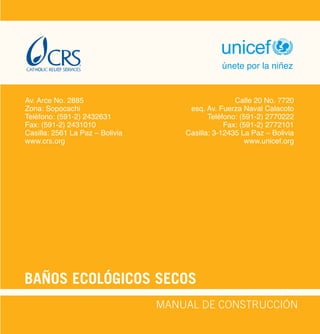 BAÑOS ECOLÓGICOS SECOS
unicef
únete por la niñez
MANUAL DE CONSTRUCCIÓN
Av. Arce No. 2885
Zona: Sopocachi
Teléfono: (591-2) 2432631
Fax: (591-2) 2431010
Casilla: 2561 La Paz – Bolivia
www.crs.org
Calle 20 No. 7720
esq. Av. Fuerza Naval Calacoto
Teléfono: (591-2) 2770222
Fax: (591-2) 2772101
Casilla: 3-12435 La Paz – Bolivia
www.unicef.org
 