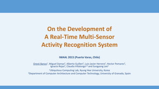 On the Development of
A Real-Time Multi-Sensor
Activity Recognition System
IWAAL 2015 (Puerto Varas, Chile)
Oresti Banos1, Miguel Damas2, Alberto Guillen2, Luis-Javier Herrera2, Hector Pomares2,
Ignacio Rojas2, Claudia Villalonga1,2 and Sungyong Lee1
1Ubiquitous Computing Lab, Kyung Hee University, Korea
2Department of Computer Architecture and Computer Technology, University of Granada, Spain
 
