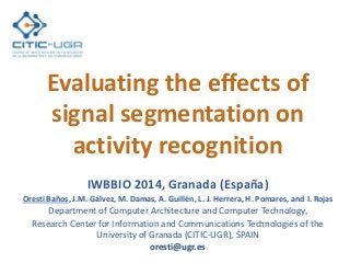 Evaluating the effects of
signal segmentation on
activity recognition
IWBBIO 2014, Granada (España)
Oresti Baños, J.M. Gálvez, M. Damas, A. Guillén, L. J. Herrera, H. Pomares, and I. Rojas
Department of Computer Architecture and Computer Technology,
Research Center for Information and Communications Technologies of the
University of Granada (CITIC-UGR), SPAIN
oresti@ugr.es
 