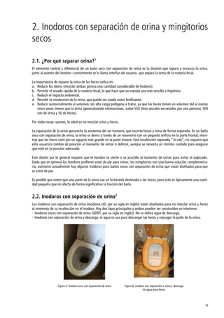 19
2. Inodoros con separación de orina y mingitorios
secos
2.1. ¿Por qué separar orina?1
El elemento central y diferencial de un baño seco con separación de orina es la división que separa y encauza la orina,
junto al asiento del inodoro -comúnmente se lo llama interfaz del usuario- que separa la orina de la materia fecal.
La importancia de separar la orina de las heces radica en:
a. Reducir los olores (mezclar ambas genera una cantidad considerable de hedores).
b. Permitir el secado rápido de la materia fecal, lo que hace que su manejo sea más sencillo e higiénico.
c. Reducir el impacto ambiental.
d. Permitir la recolección de la orina, que puede ser usada como fertilizante.
e. Reducir sustancialmente el volumen con alta carga patógena a tratar, ya que las heces tienen un volumen del al menos
cinco veces menos que la orina (generalizando estimaciones, sobre 550 litros anuales excretados por una persona, 500
son de orina y 50 de heces).
Por todas estas razones, lo ideal es no mezclar orina y heces.
La separación de la orina aprovecha la anatomía del ser humano, que excreta heces y orina de forma separada. En un baño
seco con separación de orina, la orina se drena a través de un reservorio con un pequeño orificio en la parte frontal, mien-
tras que las heces caen por un agujero más grande en la parte trasera. Esta recolección separada ‚in-situ‛, no requiere que
el/la usuario/a cambie de posición al momento de orinar o defecar, aunque se necesita un mínimo cuidado para asegurar
que esté en la posición adecuada.
Este diseño por lo general requiere que el hombre se siente o se acuclille al momento de orinar para evitar el salpicado.
Dado que en general los hombres prefieren estar de pie para orinar, los mingitorios son una buena solución complementa-
ria; asimismo actualmente hay algunos inodoros para baños secos con separación de orina que están diseñados para que
se orine de pie.
Es posible que noten que una parte de la orina cae en la bóveda destinada a las heces, pero esto es típicamente una canti-
dad pequeña que no afecta de forma significativa la función del baño.
2.2. Inodoros con separación de orina2
Los inodoros con separación de orina (inodoros UD, por su sigla en inglés) están diseñados para no mezclar orina y heces
al momento de su recolección en el inodoro. Hay dos tipos principales y ambos pueden ser construidos en interiores:
 Inodoros secos con separación de orina (UDDT, por su sigla en inglés): No se utiliza agua de descarga.
 Inodoros con separación de orina y descarga: el agua se usa para descargar las heces y enjuagar la parte de la orina.
Figura 5: Inodoro seco con separación de orina Figura 6: Inodoro con separación e orina y descarga
de agua para heces
 