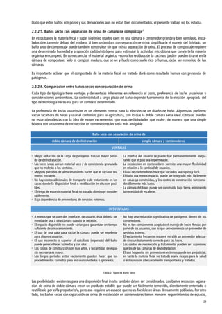 23
Dado que estos baños con pozos y sus derivaciones aún no están bien documentados, el presente trabajo no los estudia.
2.2.2.5. Baños secos con separación de orina de cámara de compostaje1
En estos baños la materia fecal y papel higiénico usados caen en una cámara o contenedor grande y bien ventilado, insta-
lados directamente debajo del inodoro. Si bien un inodoro con separación de orina simplificaría el manejo del lixiviado, un
baño seco de compostaje puede también construirse sin que exista separación de orina. El proceso de compostaje requiere
una determinada humedad y proporción carbón/nitrógeno para estimular la actividad microbiana que convierte la materia
orgánica en compost. En consecuencia, el material orgánico –como los residuos de la cocina o jardín- pueden tirarse en la
cámara de compostaje. Sólo el compost maduro, que se ve y huele como suelo rico o humus, debe ser removido de las
cámaras.
Es importante aclarar que el compostado de la materia fecal no tratada dará como resultado humus con presencia de
patógenos.
2.2.2.6. Comparación entre baños secos con separación de orina1
Cada tipo de tipología tiene ventajas y desventajas inherentes en referencia al costo, preferencia de los/as usuario/as y
consideraciones ambientales. La sostenibilidad a largo plazo del baño depende fuertemente de la elección apropiada del
tipo de tecnología necesaria para un contexto determinado.
La preferencia de los/as usuarios/as es un elemento central para la elección de un diseño de baño. Algunos/as prefieren
vaciar lacámara de heces y usar el contenido para la agricultura, con lo que la doble cámara sería ideal. Otros/as pueden
no estar cómodos/as con la idea de mover excrementos -por mas deshidratados que estén-, de manera que una simple
bóveda con un sistema de recolección en contenedores les sería más amigable.
Baño seco con separación de orina de
doble cámara de deshidratación simple cámara y contenedores
VENTAJAS
 Mayor reducción de la carga de patógenos tras un mayor perío-
do de deshidratación.
 Las heces secas son un material seco y de consistencia granulada
que no molesta a los sentidos.
 Mayores períodos de almacenamiento hacen que el vaciado sea
menos frecuente.
 No hay costos adicionales de transporte o de tratamiento en los
casos donde la disposición final o reutilización in situ son posi-
bles.
 El riesgo de esparcir material fecal no tratado disminuye conside-
rablemente.
 Baja dependencia de proveedores de servicios externos.
 La interfaz del usuario se puede fijar permanentemente asegu-
rando que el piso sea impermeable.
 La recolección en contenedores permite una mayor flexibilidad
en relación a la cantidad de usuarios.
 El uso de contenedores hace que vaciarlos sea rápido y fácil.
 El baño usa menos espacio, puede ser integrado más fácilmente
en casas ya construidas, y los costos de construcción son consi-
derablemente más bajos.
 La cámara del baño puede ser construida bajo tierra, eliminando
la necesidad de escaleras.
DESVENTAJAS
 A menos que se usen dos interfaces de usuario, ésta debería ser
movida de una a otra cámara cuando se necesite.
 El espacio disponible no puede variar para garantizar un tiempo
suficiente de almacenamiento.
 El uso de una pala para vaciar la cámara puede ser repelente
para algunos usuarios.
 El uso incorrecto o superior al calculado (esperado) del baño
puede generar heces húmedas y con olor.
 Los costos de construcción son más altos, y la cantidad de espa-
cio necesaria es mayor.
 Los largos períodos entre vaciamiento pueden hacer que los
procedimientos correctos para eso sean olvidados o ignorados.
 No hay una reducción significativa de patógenos dentro de los
contenedores.
 No es tan comúnmente aceptado el manejo de heces frescas por
parte de los usuarios, con lo que se recomienda un proveedor de
servicios externo.
 El vaciamiento frecuente requiere no sólo un proveedor adecua-
do sino un tratamiento correcto para las heces.
 Los costos de recolección y tratamiento pueden ser superiores
que los de las cámaras de deshidratación.
 El uso hogareño sin proveedores externos puede ser perjudicial,
en tanto la materia fecal no tratada atañe riesgos para la salud
si éstos no son adecuadamente transportados y tratados.
Tabla 2: Tipos de Baño Seco
Las posibilidades existentes para una disposición final in situ también deben ser consideradas. Los baños secos con separa-
ción de orina de doble cámara crean un producto estable que puede ser fácilmente removido, directamente enterrado o
reutilizado por el/la propietario/a, pero eso requiere un espacio que no es factible en áreas densamente pobladas. Por otro
lado, los baños secos con separación de orina de recolección en contenedores tienen menores requerimientos de espacio,
 