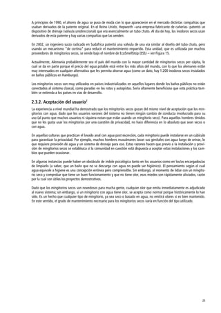 25
A principios de 1990, el ahorro de agua se puso de moda con lo que aparecieron en el mercado distintas compañías que
usaban derivados de la patente original. En el Reino Unido, Hepworth –una empresa fabricante de cañerías- patentó un
dispositivo de drenaje (válvula unidireccional) que era esencialmente un tubo chato. Al día de hoy, los inodoros secos usan
derivados de esta patente y hay varias compañías que las venden.
En 2002, un ingeniero suizo radicado en Sudáfrica patentó una válvula de una vía similar al diseño del tubo chato, pero
usando un mecanismo ‚de cortina‛ para reducir el mantenimiento requerido. Esta unidad, que es utilizada por muchos
proveedores de mingitorios secos, se vende bajo el nombre de EcoSmellStop (ESS) – ver Figura 15.
Actualmente, Alemania probablemente sea el país del mundo con la mayor cantidad de mingitorios secos per cápita, lo
cual se da en parte porque el precio del agua potable está entre los más altos del mundo, con lo que los alemanes están
muy interesados en cualquier alternativa que les permita ahorrar agua (como un dato, hay 1.200 inodoros secos instalados
en baños públicos en Hamburgo).
Los mingitorios secos son muy utilizados en países industrializados en aquellos lugares donde los baños públicos no están
conectados al sistema cloacal, como paradas en las rutas y autopistas. Sería altamente beneficioso que esta práctica tam-
bién se extienda a los países en vías de desarrollo.
2.3.2. Aceptación del usuario2
La experiencia a nivel mundial ha demostrado que los mingitorios secos gozan del mismo nivel de aceptación que los min-
gitorios con agua, dado que los usuarios varones del sistema no tienen ningún cambio de conducta involucrado para su
uso (al punto que muchos usuarios ni siquiera notan que están usando un mingitorio seco). Para aquellos hombres tímidos
que no les gusta usar los mingitorios por una cuestión de privacidad, no hace diferencia en lo absoluto que sean secos o
con agua.
En aquellas culturas que practican el lavado anal con agua post excreción, cada mingitorio puede instalarse en un cubículo
para garantizar la privacidad. Por ejemplo, muchos hombres musulmanes lavan sus genitales con agua luego de orinar, lo
que requiere provisión de agua y un sistema de drenaje para eso. Estas razones hacen que previo a la instalación y provi-
sión de mingitorios secos se establezca si la comunidad en cuestión está dispuesta a aceptar estas instalaciones y los cam-
bios que pueden ocasionar.
En algunas instancias puede haber un obstáculo de índole psicológica tanto en los usuarios como en los/as encargados/as
de limpiarlo (a saber, que un baño que no se descarga con agua no puede ser higiénico). El pensamiento según el cual
agua equivale a higiene es una concepción errónea pero comprensible. Sin embargo, al momento de lidiar con un mingito-
rio seco y comprobar que tiene un buen funcionamiento y que no tiene olor, esos miedos son rápidamente aliviados, razón
por la cual son útiles los proyectos demostrativos.
Dado que los mingitorios secos son novedosos para mucha gente, cualquier olor que emita inmediatamente es adjudicado
al nuevo sistema; sin embargo, si un mingitorio con agua tiene olor, se acepta como normal porque históricamente lo han
sido. Es un hecho que cualquier tipo de mingitorio, ya sea seco o basado en agua, no emitirá olores si es bien mantenido.
En este sentido, el grado de mantenimiento necesario para los mingitorios secos varía en función del tipo utilizado.
 