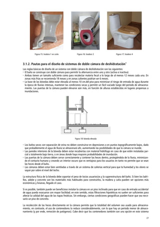 27
Figura 15: Inodoro 1 en corte Figura 16: Inodoro 3 Figura 17: Inodoro 4
3.1.2. Pautas para el diseño de sistemas de doble cámara de deshidratación1
Las reglas básicas de diseño de un sistema con doble cámara de deshidratación son las siguientes:
 El baño se construye con doble cámara para permitir la alternancia entre uno y otro (activa e inactiva).
 Ambas tienen un tamaño suficiente como para recolectar materia fecal a lo largo de al menos 12 meses cada una. En
zonas más frías se recomienda 18 meses y en zonas calientes podrían ser 6 meses.
 La base de las bóvedas debe estar elevada al menos 10 cm.del piso para minimizar el riesgo de entrada de agua durante
la época de lluvias intensas, mantener las condiciones secas y permitir un fácil vaciado luego del período de almacena-
miento. Las puertas de la cámara pueden elevarse aún más, en función de alturas establecidas en lugares propensas a
inundaciones.
Figura 18: bóveda elevada
 Los baños secos con separación de orina no deben construirse en depresiones o en puntos topográficamente bajos, dado
que probablemente el agua de lluvia se almacenará ahí, aumentando las posibilidades de que la cámara se inunde.
 Las paredes interiores de la bóveda deben estar recubiertas con material hidrófugo en caso de que estén instaladas par-
cial o totalmente bajo tierra, o en áreas donde haya mayores probabilidades de inundación.
 Las puertas de la cámara deben cerrar correctamente y contener las heces dentro, protegiéndola de la lluvia, minimizan-
do el contacto humano y creando un interior oscuro que es ventajoso para los usuarios en tanto no permite que se vean
las heces desde el baño.
 Las cámaras deben estar bien ventiladas a través de un sistema de cañerías vertical para que la humedad y los olores se
vayan por sobre el nivel del techo.
La estructura física de la bóveda debe soportar el peso de los/as usuarios/as y la superestructura del baño. Si bien los ladri-
llos, adobe y concreto son los materiales más habituales para construirlos, la madera y caña pueden ser opciones más
económicas y livianas, llegado el caso.
Si es posible, también puede ser beneficioso instalar la cámara en un piso inclinado para que en caso de entrada accidental
de agua pueda evacuarse con mayor facilidad; en este sentido, estas filtraciones hipotéticas no suelen ser suficientes para
alterar la calidad del agua de las napas freáticas. Sin embargo, ciertas condiciones geográficas pueden hacer que sea nece-
sario un piso de concreto.
La recolección de las heces directamente en la cámara permite que la totalidad del volumen sea usado para almacena-
miento, en contraste, el uso de contenedores lo reduce considerablemente, con lo que hay un período menor de almace-
namiento (y por ende, remoción de patógenos). Cabe decir que los contenedores también son una opción en este sistema
 