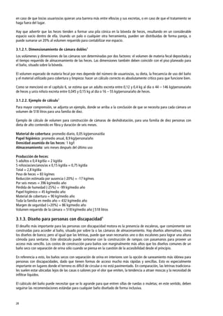28
en caso de que los/as usuarios/as quieran una barrera más entre ellos/as y sus excretas, o en caso de que el tratamiento se
haga fuera del lugar.
Hay que advertir que las heces tienden a formar una pila cónica en la bóveda de heces, resultando en un considerable
espacio vacío dentro de ella. Usando un palo o cualquier otra herramienta, pueden ser distribuidas de forma pareja, o
puede sumarse un 20% al volumen requerido para contabilizar ese espacio.
3.1.2.1. Dimensionamiento de cámara dobles1
Los volúmenes y dimensiones de las cámaras son determinadas por dos factores: el volumen de materia fecal depositada y
el tiempo requerido de almacenamiento de las heces. Las dimensiones también deben coincidir con el piso planeado para
el baño, situado sobre la bóveda.
El volumen esperado de materia fecal por mes depende del número de usuarios/as, su dieta, la frecuencia de uso del baño
y el material utilizado para cobertura y limpieza: hacer un cálculo correcto es absolutamente crítico para que funcione bien.
Como se mencionó en el capítulo 6, se estima que un adulto excreta entre 0,12 y 0,4 kg al día o 44 – 146 kg/persona/año
de heces y un/a niño/a excreta entre 0,045 y 0,15 kg al día o 16 – 55 kg/persona/año de heces.
3.1.2.2. Ejemplo de cálculo1
Para mayor comprensión, se adjunta un ejemplo, donde se arriba a la conclusión de que se necesita para cada cámara un
volumen de 518 litros para una familia de diez.
Ejemplo de cálculo de volumen para construcción de cámaras de deshidratación, para una familia de diez personas con
dieta de alto contenido en fibra y duración de seis meses.
Material de cobertura: promedio diario, 0,05 kg/persona/día
Papel higiénico: promedio anual, 8,9 kg/persona/año
Densidad asumida de las heces: 1 kg/l
Almacenamiento: seis meses después del último uso
Producción de heces:
5 adultos x 0,4 kg/día = 2 kg/día
5 niños/as/ancianos/as x 0,15 kg/día = 0,75 kg/día
Total = 2,8 kg/día
Peso de heces = 83 kg/mes
Reducción estimada por ausencia (-20%) = -17 kg/mes
Por seis meses = 396 kg/medio año
Pérdida de humedad (-25%) = -99 kg/medio año
Papel higiénico = 45 kg/medio año
Material de cobertura = 90 kg/medio año
Toda la familia en medio año = 432 kg/medio año
Margen de seguridad (+20%) = 86 kg/medio año
Volumen requerido de la cámara = 518 kg/medio año | 518 litros
3.1.3. Diseño para personas con discapacidad1
El desafío más importante para las personas con discapacidad motora es la presencia de escaleras, que comúnmente son
construidas para acceder al baño, situado por sobre la o las cámaras de almacenamiento. Hay diseños alternativos, como
los diseños de banco; pero al igual que las letrinas, puede que sean necesarios uno o dos escalones para lograr una altura
cómoda para sentarse. Este obstáculo puede sortearse con la construcción de rampas con pasamanos para proveer un
acceso más sencillo. Los costos de construcción para baños son marginalmente más altos que los diseños comunes de un
baño seco con separación de orina sólo cuando se piensa en la cuestión de la accesibilidad desde el principio.
En referencia a esto, los baños secos con separación de orina en interiores son la opción de saneamiento más idónea para
personas con discapacidades, dado que tienen formas de acceso mucho más rápidas y sencillas. Esto es especialmente
importante en lugares donde el terreno es difícil de circular o no está pavimentado. En comparación, las letrinas tradiciona-
les suelen estar ubicadas lejos de las casas o salones por el olor que emiten, la tendencia a atraer moscas y la necesidad de
infiltrar líquidos.
El cubículo del baño puede necesitar que se lo agrande para que entren sillas de ruedas o muletas; en este sentido, deben
seguirse las recomendaciones estándar para cualquier baño diseñado de forma inclusiva.
 