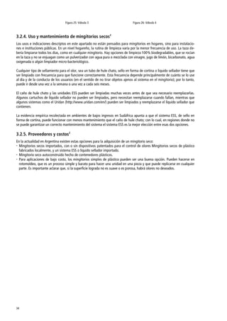 34
Figura 25: Válvula 3 Figura 26: Válvula 4
3.2.4. Uso y mantenimiento de mingitorios secos2
Los usos e indicaciones descriptos en este apartado no están pensados para mingitorios en hogares, sino para instalacio-
nes e instituciones públicas. En un nivel hogareño, la rutina de limpieza varía por la menor frecuencia de uso. La taza de-
bería limpiarse todos los días, como en cualquier mingitorio. Hay opciones de limpieza 100% biodegradables, que se rocían
en la taza y no se enjuagan como un pulverizador con agua pura o mezclada con vinagre, jugo de limón, bicarbonato, agua
oxigenada o algún limpiador micro-bacteriológico.
Cualquier tipo de sellamiento para el olor, sea un tubo de hule chato, sello en forma de cortina o liquido sellador tiene que
ser limpiado con frecuencia para que funcione correctamente. Esta frecuencia depende principalmente de cuánto se lo use
al día y de la conducta de los usuarios (en el sentido de no tirar objetos ajenos al sistema en el mingitorio); por lo tanto,
puede ir desde una vez a la semana o una vez a cada seis meses.
El caño de hule chato y las unidades ESS pueden ser limpiadas muchas veces antes de que sea necesario reemplazarlas.
Algunos cartuchos de líquido sellador no pueden ser limpiados, pero necesitan reemplazarse cuando fallan, mientras que
algunos sistemas como el Uridan (http://www.uridan.com/en/) pueden ser limpiados y reemplazarse el líquido sellador que
contienen.
La evidencia empírica recolectada en ambientes de bajos ingresos en Sudáfrica apunta a que el sistema ESS, de sello en
forma de cortina, puede funcionar con menos mantenimiento que el caño de hule chato; con lo cual, en regiones donde no
se puede garantizar un correcto mantenimiento del sistema el sistema ESS es la mejor elección entre esas dos opciones.
3.2.5. Proveedores y costos2
En la actualidad en Argentina existen estas opciones para la adquisición de un mingitorio seco:
 Mingitorios secos importados, con o sin dispositivos patentados para el control de olores Mingitorios secos de plástico
fabricados localmente, y un sistema ESS o líquido sellador importado.
 Mingitorio seco autoconstruido hecho de contenedores plásticos.
 Para aplicaciones de bajo costo, los mingitorios simples de plástico pueden ser una buena opción. Pueden hacerse en
rotomoldeo, que es un proceso simple y barato para hacer una unidad en una pieza y que puede replicarse en cualquier
parte. Es importante aclarar que, si la superficie lograda no es suave o es porosa, habrá olores no deseados.
 