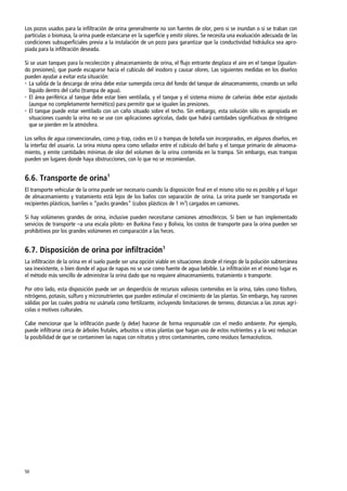 50
Los pozos usados para la infiltración de orina generalmente no son fuentes de olor, pero si se inundan o si se traban con
partículas o biomasa, la orina puede estancarse en la superficie y emitir olores. Se necesita una evaluación adecuada de las
condiciones subsuperficiales previa a la instalación de un pozo para garantizar que la conductividad hidráulica sea apro-
piada para la infiltración deseada.
Si se usan tanques para la recolección y almacenamiento de orina, el flujo entrante desplaza el aire en el tanque (igualan-
do presiones), que puede escaparse hacia el cubículo del inodoro y causar olores. Las siguientes medidas en los diseños
pueden ayudar a evitar esta situación:
 La salida de la descarga de orina debe estar sumergida cerca del fondo del tanque de almacenamiento, creando un sello
líquido dentro del caño (trampa de agua).
 El área periférica al tanque debe estar bien ventilada, y el tanque y el sistema mismo de cañerías debe estar ajustado
(aunque no completamente hermético) para permitir que se igualen las presiones.
 El tanque puede estar ventilado con un caño situado sobre el techo. Sin embargo, esta solución sólo es apropiada en
situaciones cuando la orina no se use con aplicaciones agrícolas, dado que habrá cantidades significativas de nitrógeno
que se pierden en la atmósfera.
Los sellos de agua convencionales, como p-trap, codos en U o trampas de botella son incorporados, en algunos diseños, en
la interfaz del usuario. La orina misma opera como sellador entre el cubículo del baño y el tanque primario de almacena-
miento, y emite cantidades mínimas de olor del volumen de la orina contenida en la trampa. Sin embargo, esas trampas
pueden ser lugares donde haya obstrucciones, con lo que no se recomiendan.
6.6. Transporte de orina1
El transporte vehicular de la orina puede ser necesario cuando la disposición final en el mismo sitio no es posible y el lugar
de almacenamiento y tratamiento está lejos de los baños con separación de orina. La orina puede ser transportada en
recipientes plásticos, barriles o ‚packs grandes‛ (cubos plásticos de 1 m3
) cargados en camiones.
Si hay volúmenes grandes de orina, inclusive pueden necesitarse camiones atmosféricos. Si bien se han implementado
servicios de transporte –a una escala piloto- en Burkina Faso y Bolivia, los costos de transporte para la orina pueden ser
prohibitivos por los grandes volúmenes en comparación a las heces.
6.7. Disposición de orina por infiltración1
La infiltración de la orina en el suelo puede ser una opción viable en situaciones donde el riesgo de la polución subterránea
sea inexistente, o bien donde el agua de napas no se use como fuente de agua bebible. La infiltración en el mismo lugar es
el método más sencillo de administrar la orina dado que no requiere almacenamiento, tratamiento o transporte.
Por otro lado, esta disposición puede ser un desperdicio de recursos valiosos contenidos en la orina, tales como fósforo,
nitrógeno, potasio, sulfuro y micronutrientes que pueden estimular el crecimiento de las plantas. Sin embargo, hay razones
válidas por las cuales podría no usársela como fertilizante, incluyendo limitaciones de terreno, distancias a las zonas agrí-
colas o motivos culturales.
Cabe mencionar que la infiltración puede (y debe) hacerse de forma responsable con el medio ambiente. Por ejemplo,
puede infiltrarse cerca de árboles frutales, arbustos u otras plantas que hagan uso de estos nutrientes y a la vez reduzcan
la posibilidad de que se contaminen las napas con nitratos y otros contaminantes, como residuos farmacéuticos.
 