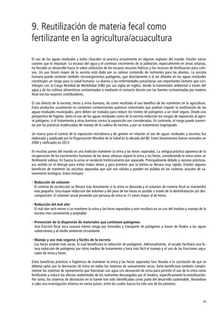 63
9. Reutilización de materia fecal como
fertilizante en la agricultura/acuacultura
El uso de las aguas residuales y lodos cloacales se practica actualmente en algunas regiones del mundo. Existen varias
razones que lo impulsan. La escasez del agua y el continuo crecimiento de la población, especialmente en áreas urbanas,
ha forzado un desarrollo hacia la sobre utilización de los escasos recursos hídricos y los recursos de fertilización para culti-
vos. Un uso futuro mayor de la excreta está dado por su valioso contenido de nutrientes para las plantas. La excreta
humana puede contener también microorganismos patógenos, que directamente o al ser diluidos en las aguas residuales
constituyen un riesgo para la salud humana. La diarrea y las enfermedades parasitarias son importantes factores que con-
tribuyen con la Carga Mundial de Morbilidad (GBD por sus siglas en inglés), donde la transmisión ambiental a través del
agua y de los cultivos alimenticios contaminados o mediante el contacto directo con las fuentes contaminadas por materia
fecal son los mayores contribuidores.
El uso directo de la excreta, heces y orina humana, da como resultado el uso benéfico de los nutrientes en la agricultura.
Estos productos usualmente no contienen contaminantes químicos industriales que podrían impedir la reutilización de las
aguas residuales municipales, pero deben ser tratados para reducir los niveles de patógenos a un nivel seguro. Desde una
perspectiva de higiene, tanto el uso de las aguas residuales como de la excreta reducirán los riesgos de exposición al agen-
te patógeno, si el tratamiento y otras barreras contra la exposición son consideradas. En contraste, el riesgo puede aumen-
tar por las prácticas inadecuadas de manejo de la cadena de excreta, y por un tratamiento inapropiado.
Un marco para el control de la exposición microbiana y de gestión en relación al uso de aguas residuales y excretas fue
elaborado y publicado por la Organización Mundial de la Salud en la década del 80. Estos lineamientos fueron revisados en
2006 y ratificados en 2013.
En muchas partes del mundo es una tradición mantener la orina y las heces separadas. La antigua práctica japonesa de la
recuperación de los excrementos humanos de las áreas urbanas separó la orina y las heces, considerando la orina como un
fertilizante valioso. En Suecia la orina se recolectó históricamente por separado. Principalmente debido a razones prácticas,
era vertida en el drenaje para evitar malos olores y para prevenir que la letrina se llenara muy rápido. Existen algunos
beneficios de mantener las excretas separadas que aún son válidos y pueden ser pulidos en los sistemas actuales de sa-
neamiento ecológico. Estos incluyen:
 Reducción de volumen
El sistema de recolección se llenará más lentamente si la orina es desviada y el volumen de materia fecal se mantendrá
más pequeño. Una mayor reducción del volumen y del peso de las heces es posible a través de la deshidratación y/o des-
composición. El volumen anual promedio por persona de orina es 11 veces mayor al de heces.
 Reducción del mal olor
El mal olor será menor si se mantiene la orina y las heces separadas y esto resultará en un uso del inodoro y manejo de la
excreta más conveniente y aceptable.
 Prevención de la dispersión de materiales que contienen patógenos
Una fracción fecal seca causará menos riesgo por lixiviados y transporte de patógenos a través de fluidos a las aguas
subterráneas y al medio ambiente circundante.
 Manejo y uso más seguros y fáciles de la excreta
Las heces estarán más secas, lo cual beneficiará la reducción de patógenos. Adicionalmente, el secado facilitará una fu-
tura reducción de patógenos por otros medios de tratamiento y hará más fácil el manejo y el uso de las fracciones sepa-
radas de orina y heces.
Estos beneficios prácticos e higiénicos de mantener la orina y las heces separadas han llevado a la conclusión de que se
debería optar por la desviación de orina en todos los sistemas de saneamiento secos. Sería beneficioso también comple-
mentar los sistemas de saneamiento que funcionan con agua con desviación de orina para permitir el uso de la orina como
fertilizante y reducir los efectos ambientales de los nutrientes descargados por el inodoro, específicamente la eutrofización.
Por tanto, los sistemas de desviación en la fuente han sido identificados como parte del desarrollo sustentable, llevándose
a cabo una investigación extensa en varios países, entre los cuales Suecia ha sido uno de los pioneros.
 