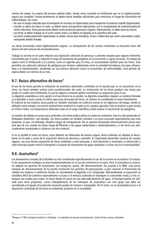 68
mentos de campo, las etapas del proceso podrían fallar, dando como resultado un fertilizante que no es higiénicamente
seguro por completo. Consecuentemente se deben tomar medidas adicionales para minimizar el riesgo de transmisión de
enfermedades. Así como:
 No usar el equipo utilizado para el transporte de excretas no higienizadas para transportar el producto tratado (higienizado).
 Cuando se aplica las heces al suelo, se deben tomar precauciones relacionadas con la manipulación de material potencial-
mente infeccioso. Estas precauciones deben incluir protección personal e higiene. Naturalmente, se debe lavar las manos.
 Las heces se deben trabajar en el suelo cuanto antes y no deben ser dejadas en la superficie del suelo.
 Las heces inadecuadamente higienizadas no deben usarse para hortalizas, frutas o tubérculos que serán consumidos crudos,
excluyendo árboles frutales.
Las heces incineradas serán higiénicamente seguras. La manipulación de las cenizas resultantes se encuentra fuera del
alcance de este sumario de recomendaciones.
Trabajar la excreta en el suelo reducirá una exposición adicional de personas o animales excepto para algunos helmintos
transmitidos por el suelo, y reducirá el riesgo de transporte de patógenos en la escorrentía a aguas cercanas. Un tiempo de
espera entre la fertilización y la cosecha, como el sugerido para la orina, es recomendado también para las heces. Esto
permitirá una reducción adicional de patógenos por factores ambientales como la actividad microbiana, los rayos ultravio-
letas y la deshidratación, añadiendo así una barrera adicional contra la transmisión de enfermedades. Este período de
espera deberá ser mínimo de un mes.
9.7. Reúso alternativo de heces4
El uso de las heces permite la utilización de nutrientes adicionales contenidos en la excreta que no se encuentran en la
orina. Las heces también actúan como acondicionador del suelo. La incineración de las heces produce una ceniza que
puede ser usada como fertilizante, lo cual en algunos contextos podría incrementar su aceptación para el uso.
La digestión anaeróbica es otra opción si el uso directo no es posible. La digestión anaeróbica requiere un material húmedo
y es aplicable a veces cuando se utiliza agua para descargar las heces, un sistema no considerado en estos lineamientos.
El material de los inodoros secos puede ser también mezclado con estiércol animal en los digestores de biogás, donde es
utilizado como energía y la mezcla residual heces-estiércol es usada en los campos agrícolas. Esto se practica a gran escala
en China e India. Las temperaturas obtenidas están en el rango mesofílico y falta evaluar la inactivación de patógenos.
La siembra de árboles en pozos poco profundos con heces podría utilizar en parte los nutrientes. Esto ha sido practicado en
Zimbabwe (Arborloo)6
, por ejemplo. Las heces pueden ser también movidas a un pozo excavado especialmente para este
propósito, lo que, sin embargo, añadiría riesgos de manipulación. No se requiere demasiado almacenamiento previo para
este tipo de uso cuando no existe riesgo de filtración a las aguas subterráneas o desbordamiento y si las heces son ade-
cuadamente manipuladas y cubiertas con otro material.
Si no es posible el reúso las heces, estas deberán ser eliminadas de manera segura. Nunca deberán ser dejadas al descu-
bierto en el suelo a causa de la exposición directa de personas y animales. Es importante desarrollar sistemas de manejo
seguros, con una mínima exposición de los/as residentes y otras personas, a nivel domiciliar y municipal. La eliminación a
nivel municipal puede incluir el transporte a la planta de tratamiento de aguas residuales si existe una en la municipalidad.
9.8. Acuicultura4
Los lineamientos actuales de EcoSanRes no han considerado específicamente el uso de la excreta en acuicultura. El concep-
to de saneamiento ecológico se basa fundamentalmente en el uso de nutrientes en el suelo. Para la acuicultura es necesa-
rio adaptar las opciones de tratamiento, con excepción, quizás, del almacenamiento. De acuerdo a la OMS, unas pocas
semanas de almacenamiento de la excreta inactivarán los parásitos de preocupación, y para alcanzar el lineamiento de
calidad con respecto a coliformes fecales se recomiendan la digestión o el compostaje. Adicionalmente, la exposición se
considera difícil de controlar especialmente si el pez o el molusco cultivado en estanques es consumido crudo y si los es-
tanques son usados para nadar. En áreas donde se carece de una adecuada dotación de agua, el estanque podría ser utili-
zado para otros propósitos. Los/as trabajadores/as de los estanques de acuacultura son otro grupo que debe ser
considerado y el equipo de protección necesario puede ser costoso e inasequible. Por lo tanto, no se recomienda el uso o la
disposición controlada de las heces en ambientes acuáticos en la actualidad.
6
Morgan, P. 1999. Ecological sanitation in Zimbabwe - A compilation of manuals and experiences. Conlon Printers, Harare, Zimbabwe.
 