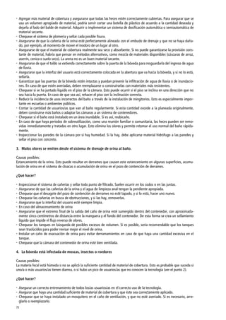 72
 Agregar más material de cobertura y asegurarse que todas las heces estén correctamente cubiertas. Para asegurar que se
usa un volumen apropiado de material, podría servir cortar una botella de plástico de acuerdo a la cantidad deseada y
dejarla al lado del balde de material. Adquirir o implementar un sistema de dosificación automática o semiautomática de
material secante.
 Chequear el sistema de plomería y sellar cada posible fisura.
 Asegurarse de que la cañería de la orina esté perfectamente alineada con el embudo de drenaje y que no se haya daña-
do, por ejemplo, al momento de mover el inodoro de un lugar al otro.
 Asegurarse de que el material de cobertura realmente sea seco y absorbente. Si no puede garantizarse la provisión cons-
tante de material, habría que pensar en métodos alternativos, como mezcla de materiales disponibles (cáscaras de arroz,
aserrín, ceniza o suelo seco). La arena no es un buen material secante.
 Asegurarse de que el toldo se extienda correctamente sobre la puerta de la bóveda para resguardarla del ingreso de agua
de lluvia.
 Asegurarse que la interfaz del usuario está correctamente colocada en la abertura que va hacia la bóveda, y si no lo está,
sellarla.
 Garantizar que las puertas de la bóveda estén intactas y puedan prevenir la infiltración de agua de lluvia o de inundacio-
nes. En caso de que estén averiadas, deben reemplazarse o construírselas con materiales más resistentes.
 Chequear si se ha juntado líquido en el piso de la cámara. Esto puede ocurrir si el piso se inclina en una dirección que no
sea hacia la puerta. En caso de que sea así, rehacer el piso con la inclinación correcta.
 Reducir la incidencia de usos incorrectos del baño a través de la instalación de mingitorios. Esto es especialmente impor-
tante en escuelas o ambientes públicos.
 Contar la cantidad de usuarios/as que van al baño regularmente. Si esta cantidad excede a la planeada originalmente,
deben construirse más baños o adaptar las cámaras a un sistema de contenedores.
 Chequear si el baño está instalado en un área inundable. Si es así, reubicarlo.
 En caso de que haya períodos de sobreutilización, como una reunión familiar o comunitaria, las heces pueden ser remo-
vidas inmediatamente y tratadas en otro lugar. Esto elimina los olores y permite retomar el uso normal del baño rápida-
mente.
 Inspeccionar las paredes de la cámara por si hay humedad. Si la hay, debe aplicarse material hidrófugo a las paredes y
sellar el piso con concreto.
3. Malos olores se emiten desde el sistema de drenaje de orina al baño.
Causas posibles:
Estancamiento de la orina. Esto puede resultar en derrames que causen este estancamiento en algunas superficies, acumu-
lación de orina en el sistema de cloacas o acumulación de orina en el pozo de contención de derrames.
¿Qué hacer?
 Inspeccionar el sistema de cañerías y sellar todo punto de filtrado. Suelen ocurrir en los codos o en las juntas.
 Asegurarse de que las cañerías de la orina y el agua de limpieza anal tengan la pendiente apropiada.
 Chequear que el desagote del pozo de contención de derrames no esté tapado, y si lo está, hacer uno nuevo.
 Chequear las cañerías en busca de obstrucciones, y si las hay, removerlas.
 Asegurarse que la interfaz del usuario esté siempre limpia.
 En caso del almacenamiento de orina
 Asegurarse que el extremo final de la salida del caño de orina esté sumergido dentro del contenedor, con aproximada-
mente cinco centímetros de distancia entre la manguera y el fondo del contenedor. De esta forma se crea un sellamiento
líquido que impide el flujo reverso de olores.
 Chequear los tanques en búsqueda de posibles excesos de volumen. Si es posible, sería recomendable que los tanques
sean traslúcidos para poder revisar mejor el nivel de orina.
 Instalar un caño de evacuación de orina para evitar derramamientos en caso de que haya una cantidad excesiva en el
tanque.
 Chequear que la cámara del contenedor de orina esté bien ventilada.
4. La bóveda está infectada de moscas, insectos o roedores
Causas posibles:
La materia fecal está húmeda o no se aplicó la suficiente cantidad de material de cobertura. Esto es probable que suceda si
uno/a o más usuarios/as tienen diarrea, o si hubo un pico de usuarios/as que no conocen la tecnología (ver el punto 2).
¿Qué hacer?
 Asegurar un correcto entrenamiento de todos los/as usuarios/as en el correcto uso de la tecnología.
 Asegurar que haya una cantidad suficiente de material de cobertura y que éste sea correctamente aplicado.
 Chequear que se haya instalado un mosquitero en el caño de ventilación, y que no esté averiado. Si es necesario, arre-
glarlo o reemplazarlo.
 
