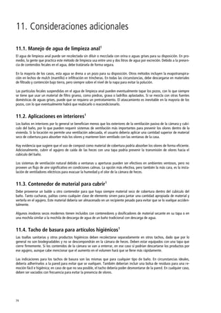 74
11. Consideraciones adicionales
11.1. Manejo de agua de limpieza anal1
El agua de limpieza anal puede ser recolectada sin diluir o mezclada con orina o aguas grises para su disposición. En pro-
medio, la gente que practica este método de limpieza usa entre uno y dos litros de agua por excreción. Debido a la presen-
cia de contenidos fecales en el agua, debe tratársela de forma segura.
En la mayoría de los casos, esta agua se drena a un pozo para su disposición. Otros métodos incluyen la evapotranspira-
ción en lechos de mulch (mantillo) e infiltración en trincheras. En todas las circunstancias, debe descargarse en materiales
de filtrado y contención bajo tierra, pero siempre sobre el nivel de la napa para evitar la polución.
Las partículas fecales suspendidas en el agua de limpieza anal pueden eventualmente tapar los pozos, con lo que siempre
se tiene que usar un material de filtro grueso, como piedras, grava o ladrillos aplastados. Si se mezcla con otras fuentes
domésticas de aguas grises, puede que se requiera un pretratamiento. El atascamiento es inevitable en la mayoría de los
pozos, con lo que eventualmente habrá que reubicarlo o reacondicionarlo.
11.2. Aplicaciones en interiores1
Los baños en interiores por lo general se benefician menos que los exteriores de la ventilación pasiva de la cámara y cubí-
culo del baño, por lo que pueden requerir sistemas de ventilación más importantes para prevenir los olores dentro de la
vivienda. Si la locación no permite una ventilación adecuada, el usuario debería aplicar una cantidad superior de material
seco de cobertura para absorber más los olores y mantener bien ventilado con las ventanas de la casa.
Hay evidencia que sugiere que el uso de compost como material de cobertura podría absorber los olores de forma eficiente.
Adicionalmente, cubrir el agujero de caída de las heces con una tapa podría prevenir la transmisión de olores hacia el
cubículo del baño.
Los sistemas de ventilación natural debido a ventanas u aperturas pueden ser efectivos en ambientes ventosos, pero no
proveen un flujo de aire significativo en condiciones calmas. La opción más efectiva, pero también la más cara, es la insta-
lación de ventiladores eléctricos para evacuar la humedad y el olor de la cámara de heces.
11.3. Contenedor de material para cubrir1
Debe proveerse un balde u otro contenedor para que haya siempre material seco de cobertura dentro del cubículo del
baño. Tanto cucharas, palitas como cualquier clase de elemento sirven para juntar una cantidad apropiada de material y
verterla en el agujero. Este material debería ser almacenado en un recipiente pesado para evitar que se lo vuelque acciden-
talmente.
Algunos inodoros secos modernos tienen incluidos con contenedores y dosificadores de material secante en su tapa o en
una mochila similar a la mochila de descarga de agua de un baño tradicional con descarga de agua.
11.4. Tacho de basura para artículos higiénicos1
Las toallas sanitarias y otros productos higiénicos deben recolectarse separadamente en otros tachos, dado que por lo
general no son biodegradables y no se descompondrán en la cámara de heces. Deben estar equipados con una tapa que
cierre firmemente. Si los contenidos de la cámara se van a enterrar, en ese caso sí podrían descartarse los productos por
ese agujero, aunque cabe mencionar que el aumento en el volumen hará que se llene más rápidamente.
Las indicaciones para los tachos de basura son las mismas que para cualquier tipo de baño. En circunstancias ideales,
debería adherírselos a la pared para evitar que se vuelquen. También deberían incluir una bolsa de residuos para una re-
moción fácil e higiénica; en caso de que no sea posible, el tacho debería poder desmontarse de la pared. En cualquier caso,
deben ser vaciados con frecuencia para evitar la presencia de olores.
 