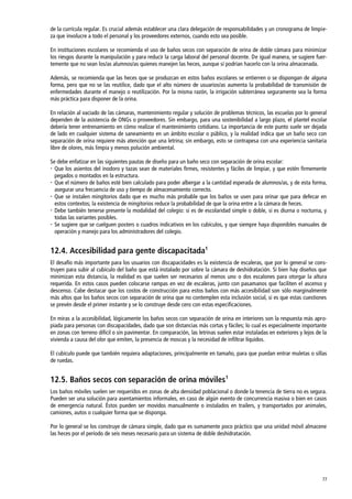77
de la currícula regular. Es crucial además establecer una clara delegación de responsabilidades y un cronograma de limpie-
za que involucre a todo el personal y los proveedores externos, cuando esto sea posible.
En instituciones escolares se recomienda el uso de baños secos con separación de orina de doble cámara para minimizar
los riesgos durante la manipulación y para reducir la carga laboral del personal docente. De igual manera, se sugiere fuer-
temente que no sean los/as alumnos/as quienes manejen las heces, aunque sí podrían hacerlo con la orina almacenada.
Además, se recomienda que las heces que se produzcan en estos baños escolares se entierren o se dispongan de alguna
forma, pero que no se las reutilice, dado que el alto número de usuarios/as aumenta la probabilidad de transmisión de
enfermedades durante el manejo o reutilización. Por la misma razón, la irrigación subterránea seguramente sea la forma
más práctica para disponer de la orina.
En relación al vaciado de las cámaras, mantenimiento regular y solución de problemas técnicos, las escuelas por lo general
dependen de la asistencia de ONGs o proveedores. Sin embargo, para una sostenibilidad a largo plazo, el plantel escolar
debería tener entrenamiento en cómo realizar el mantenimiento cotidiano. La importancia de este punto suele ser dejada
de lado en cualquier sistema de saneamiento en un ámbito escolar o público, y la realidad indica que un baño seco con
separación de orina requiere más atención que una letrina; sin embargo, esto se contrapesa con una experiencia sanitaria
libre de olores, más limpia y menos polución ambiental.
Se debe enfatizar en las siguientes pautas de diseño para un baño seco con separación de orina escolar:
 Que los asientos del inodoro y tazas sean de materiales firmes, resistentes y fáciles de limpiar, y que estén firmemente
pegados o montados en la estructura.
 Que el número de baños esté bien calculado para poder albergar a la cantidad esperada de alumnos/as, y de esta forma,
asegurar una frecuencia de uso y tiempo de almacenamiento correcto.
 Que se instalen mingitorios dado que es mucho más probable que los baños se usen para orinar que para defecar en
estos contextos; la existencia de mingitorios reduce la probabilidad de que la orina entre a la cámara de heces.
 Debe también tenerse presente la modalidad del colegio: si es de escolaridad simple o doble, si es diurna o nocturna, y
todas las variantes posibles.
 Se sugiere que se cuelguen posters o cuadros indicativos en los cubículos, y que siempre haya disponibles manuales de
operación y manejo para los administradores del colegio.
12.4. Accesibilidad para gente discapacitada1
El desafío más importante para los usuarios con discapacidades es la existencia de escaleras, que por lo general se cons-
truyen para subir al cubículo del baño que está instalado por sobre la cámara de deshidratación. Si bien hay diseños que
minimizan esta distancia, la realidad es que suelen ser necesarios al menos uno o dos escalones para otorgar la altura
requerida. En estos casos pueden colocarse rampas en vez de escaleras, junto con pasamanos que faciliten el ascenso y
descenso. Cabe destacar que los costos de construcción para estos baños con más accesibilidad son sólo marginalmente
más altos que los baños secos con separación de orina que no contemplen esta inclusión social, si es que estas cuestiones
se prevén desde el primer instante y se lo construye desde cero con estas especificaciones.
En miras a la accesibilidad, lógicamente los baños secos con separación de orina en interiores son la respuesta más apro-
piada para personas con discapacidades, dado que son distancias más cortas y fáciles; lo cual es especialmente importante
en zonas con terreno difícil o sin pavimentar. En comparación, las letrinas suelen estar instaladas en exteriores y lejos de la
vivienda a causa del olor que emiten, la presencia de moscas y la necesidad de infiltrar líquidos.
El cubículo puede que también requiera adaptaciones, principalmente en tamaño, para que puedan entrar muletas o sillas
de ruedas.
12.5. Baños secos con separación de orina móviles1
Los baños móviles suelen ser requeridos en zonas de alta densidad poblacional o donde la tenencia de tierra no es segura.
Pueden ser una solución para asentamientos informales, en caso de algún evento de concurrencia masiva o bien en casos
de emergencia natural. Éstos pueden ser movidos manualmente o instalados en trailers, y transportados por animales,
camiones, autos o cualquier forma que se disponga.
Por lo general se los construye de cámara simple, dado que es sumamente poco práctico que una unidad móvil almacene
las heces por el período de seis meses necesario para un sistema de doble deshidratación.
 