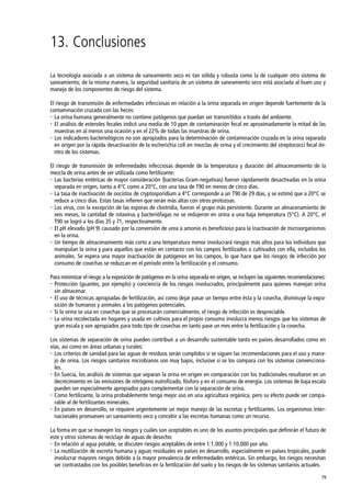 79
13. Conclusiones
La tecnología asociada a un sistema de saneamiento seco es tan sólida y robusta como la de cualquier otro sistema de
saneamiento; de la misma manera, la seguridad sanitaria de un sistema de saneamiento seco está asociada al buen uso y
manejo de los componentes de riesgo del sistema.
El riesgo de transmisión de enfermedades infecciosas en relación a la orina separada en origen depende fuertemente de la
contaminación cruzada con las heces:
 La orina humana generalmente no contiene patógenos que puedan ser transmitidos a través del ambiente.
 El análisis de esteroles fecales indicó una media de 10 ppm de contaminación fecal en aproximadamente la mitad de las
muestras en al menos una ocasión y en el 22% de todas las muestras de orina.
 Los indicadores bacteriológicos no son apropiados para la determinación de contaminación cruzada en la orina separada
en origen por la rápida desactivación de la escherichia coli en mezclas de orina y el crecimiento del streptococci fecal de-
ntro de los sistemas.
El riesgo de transmisión de enfermedades infecciosas depende de la temperatura y duración del almacenamiento de la
mezcla de orina antes de ser utilizada como fertilizante:
 Las bacterias entéricas de mayor consideración (bacterias Gram-negativas) fueron rápidamente desactivadas en la orina
separada en origen, tanto a 4°C como a 20°C, con una tasa de T90 en menos de cinco días.
 La tasa de inactivación de oocistos de cryptosporidium a 4°C corresponde a un T90 de 29 días, y se estimó que a 20°C se
reduce a cinco días. Estas tasas infieren que serán más altas con otros protozoas.
 Los virus, con la excepción de las esporas de clostridia, fueron el grupo más persistente. Durante un almacenamiento de
seis meses, la cantidad de rotavirus y bacteriófagas no se redujeron en orina a una baja temperatura (5°C). A 20°C, el
T90 se logró a los días 35 y 71, respectivamente.
 El pH elevado (pH 9) causado por la conversión de urea a amonio es beneficioso para la inactivación de microorganismos
en la orina.
 Un tiempo de almacenamiento más corto a una temperatura menor involucrará riesgos más altos para los individuos que
manipulan la orina y para aquellos que están en contacto con los campos fertilizados o cultivados con ella, incluidos los
animales. Se espera una mayor inactivación de patógenos en los campos, lo que hace que los riesgos de infección por
consumo de cosechas se reduzcan en el período entre la fertilización y el consumo.
Para minimizar el riesgo a la exposición de patógenos en la orina separada en origen, se incluyen las siguientes recomendaciones:
 Protección (guantes, por ejemplo) y conciencia de los riesgos involucrados, principalmente para quienes manejan orina
sin almacenar.
 El uso de técnicas apropiadas de fertilización, así como dejar pasar un tiempo entre ésta y la cosecha, disminuye la expo-
sición de humanos y animales a los patógenos potenciales.
 Si la orina se usa en cosechas que se procesarán comercialmente, el riesgo de infección es despreciable.
 La orina recolectada en hogares y usada en cultivos para el propio consumo involucra menos riesgos que los sistemas de
gran escala y son apropiados para todo tipo de cosechas en tanto pase un mes entre la fertilización y la cosecha.
Los sistemas de separación de orina pueden contribuir a un desarrollo sustentable tanto en países desarrollados como en
vías, así como en áreas urbanas y rurales:
 Los criterios de sanidad para las aguas de residuos serán cumplidos si se siguen las recomendaciones para el uso y mane-
jo de orina. Los riesgos sanitarios microbianos son muy bajos, inclusive si se los compara con los sistemas convenciona-
les.
 En Suecia, los análisis de sistemas que separan la orina en origen en comparación con los tradicionales resultaron en un
decrecimiento en las emisiones de nitrógeno eutrofizado, fósforo y en el consumo de energía. Los sistemas de baja escala
pueden ser especialmente apropiados para complementar con la separación de orina.
 Como fertilizante, la orina probablemente tenga mejor uso en una agricultura orgánica, pero su efecto puede ser compa-
rable al de fertilizantes minerales.
 En países en desarrollo, se requiere urgentemente un mejor manejo de las excretas y fertilizantes. Los organismos inter-
nacionales promueven un saneamiento seco y concebir a las excretas humanas como un recurso.
La forma en que se manejen los riesgos y cuáles son aceptables es uno de los asuntos principales que definirán el futuro de
este y otros sistemas de reciclaje de aguas de desecho:
 En relación al agua potable, se discuten riesgos aceptables de entre 1:1.000 y 1:10.000 por año.
 La reutilización de excreta humana y aguas residuales en países en desarrollo, especialmente en países tropicales, puede
involucrar mayores riesgos debido a la mayor prevalencia de enfermedades entéricas. Sin embargo, los riesgos necesitan
ser contrastados con los posibles beneficios en la fertilización del suelo y los riesgos de los sistemas sanitarios actuales.
 