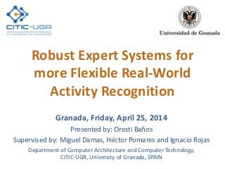 Robust Expert Systems for
more Flexible Real-World
Activity Recognition
Granada, Friday, April 25, 2014
Presented by: Oresti Baños
Supervised by: Miguel Damas, Héctor Pomares and Ignacio Rojas
Department of Computer Architecture and Computer Technology,
CITIC-UGR, University of Granada, SPAIN
 