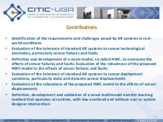 Contributions
• Identification of the requirements and challenges posed by AR systems in real-
world conditions
• Evaluation of the tolerance of standard AR systems to sensor technological
anomalies, particularly sensor failures and faults
• Definition and development of a novel model, so-called HWC, to overcome the
effects of sensor failures and faults. Evaluation of the robustness of the proposed
HWC model to the effects of sensor failures and faults
• Evaluation of the tolerance of standard AR systems to sensor deployment
variations, particularly static and dynamic sensor displacements
• Evaluation of the robustness of the proposed HWC model to the effects of sensor
displacements
• Definition, development and validation of a novel multimodal transfer learning
method that operates at runtime, with low overhead and without user or system
designer intervention
115
INTRODUCTION TECHNOLOGICAL ANOMALIES DEPLOYMENT VARIATIONS NETWORK CHANGES CONCLUSIONS
 