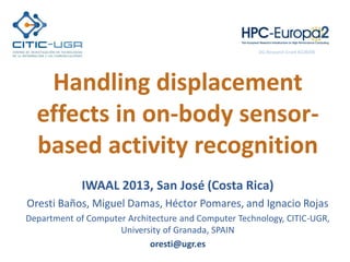 Handling displacement
effects in on-body sensor-
based activity recognition
IWAAL 2013, San José (Costa Rica)
Oresti Baños, Miguel Damas, Héctor Pomares, and Ignacio Rojas
Department of Computer Architecture and Computer Technology, CITIC-UGR,
University of Granada, SPAIN
oresti@ugr.es
DG-Research Grant #228398
 