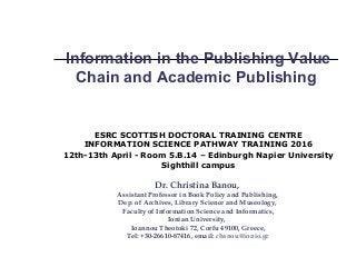 Information in the Publishing Value
Chain and Academic Publishing
ESRC SCOTTISH DOCTORAL TRAINING CENTRE
INFORMATION SCIENCE PATHWAY TRAINING 2016
12th-13th April - Room 5.B.14 – Edinburgh Napier University
Sighthill campus
Dr. Christina Banou,
Assistant Professor in Book Policy and Publishing,
Dep. of Archives, Library Science and Museology,
Faculty of Information Science and Informatics,
Ionian University,
Ioannou Theotoki 72, Corfu 49100, Greece,
Tel: +30-26610-87416, email: cbanou@ionio.gr
 