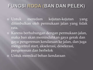  Untuk meredam kejutan-kejutan yang
ditimbulkan oleh permukaan jalan yang tidak
rata.
 Karena berhubungan dengan permukaan jalan,
maka ban akan memindahkan gaya gerak dan
gaya pengereman kendaraan ke jalan, dan juga
mengontrol start, akselerasi, deselerasi,
pengereman dan berbelok
 Untuk memikul beban kendaraan
 