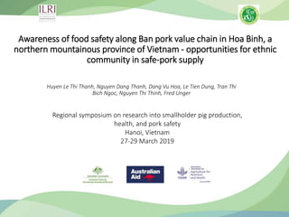 Awareness of food safety along Ban pork value chain in Hoa Binh, a
northern mountainous province of Vietnam - opportunities for ethnic
community in safe-pork supply
Huyen Le Thi Thanh, Nguyen Dang Thanh, Dang Vu Hoa, Le Tien Dung, Tran Thi
Bich Ngoc, Nguyen Thi Thinh, Fred Unger
Regional symposium on research into smallholder pig production,
health, and pork safety
Hanoi, Vietnam
27-29 March 2019
 