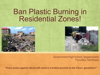 Ban Plastic Burning in
        Residential Zones!



                                             Government High School, Veppampattu
                                                              Tiruvallur, Tamilnadu

“Every action against nature will result in a broken promise to the future generation”
 