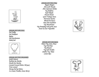 CHOOSE ANY TWO (VEG)
                                             Bagara Baigan
                                            Aloo Gobi Masala
                                          Aloo Capsicum Adraki
                                              Veg Jhalfreiz
                                              Kadi Pakodi
                                             Nizami Hundi
                                           Gutti Vankaya Kura
                                            Navrattan Korma
                                            Bhendi Do Pyaza
                                           Dum Aloo Kashmiri
                                            Veg Manchurian
                                   Veg Dumpling with garlic sauce
                                     Sweet & Sour Vegetables
CHOOSE ANY ONE (DAL)
Dal Tadka
Dal Makhani
Rajma
Dal Pancharatan
Palak Dal
                                          CHOOSE ANY ONE (RICE)
                                         Pulao (Veg, Jeera, Peas)
                                            Veg Fried Rice
                                             Veg Biryani
                                            Veg Soft Noodles
                                          Andhra Veg Pulao
                                            Lemon Rice
CHOOSE ANY TWO (DESSERTS)
Gulab Jamoon
Kubbani ka Meetha
Double Ka Meetha
Caramel Custard (below 100 pax)
Fruit custard
Moong Dal ka Halwa
Ice Cream (Vanilla, Straw Berry)
 