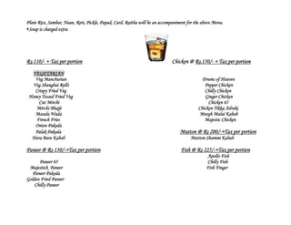 Plain Rice, Sambar, Naan, Roti, Pickle, Papad, Curd, Raitha will be an accompaniment for the above Menu.
Soup is charged extra




Rs.110/- + Tax per portion                                                   Chicken @ Rs.150/- + Tax per portion

   VEGETARIAN
    Veg Manchurian                                                                          Drums of Heaven
   Veg Shanghai Rolls                                                                        Pepper Chicken
    Crispy Fried Veg                                                                         Chilly Chicken
 Honey Tossed Fried Veg                                                                      Ginger Chicken
     Cut Mirchi                                                                                Chicken 65
    Mirchi Bhajji                                                                         Chicken Tikka Adraki
    Masala Wada                                                                            Murgh Malai Kabab
    French Fries                                                                             Majestic Chicken
    Onion Pakoda
    Palak Pakoda                                                                 Mutton @ Rs 200/-+Tax per portion
  Hara Bara Kabab                                                                     Mutton Shammi Kabab

Paneer @ Rs 130/-+Tax per portion                                                Fish @ Rs 225/-+Tax per portion
                                                                                               Apollo Fish
      Paneer 65                                                                                Chilly Fish
 Majestick Paneer                                                                              Fish Finger
   Paneer Pakoda
Golden Fried Paneer
    Chilly Paneer
 